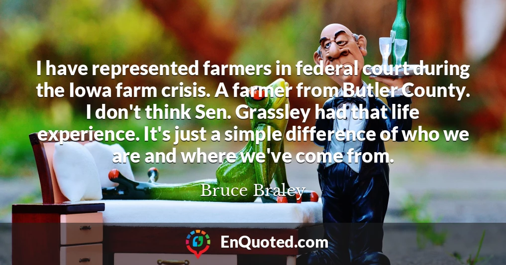 I have represented farmers in federal court during the Iowa farm crisis. A farmer from Butler County. I don't think Sen. Grassley had that life experience. It's just a simple difference of who we are and where we've come from.