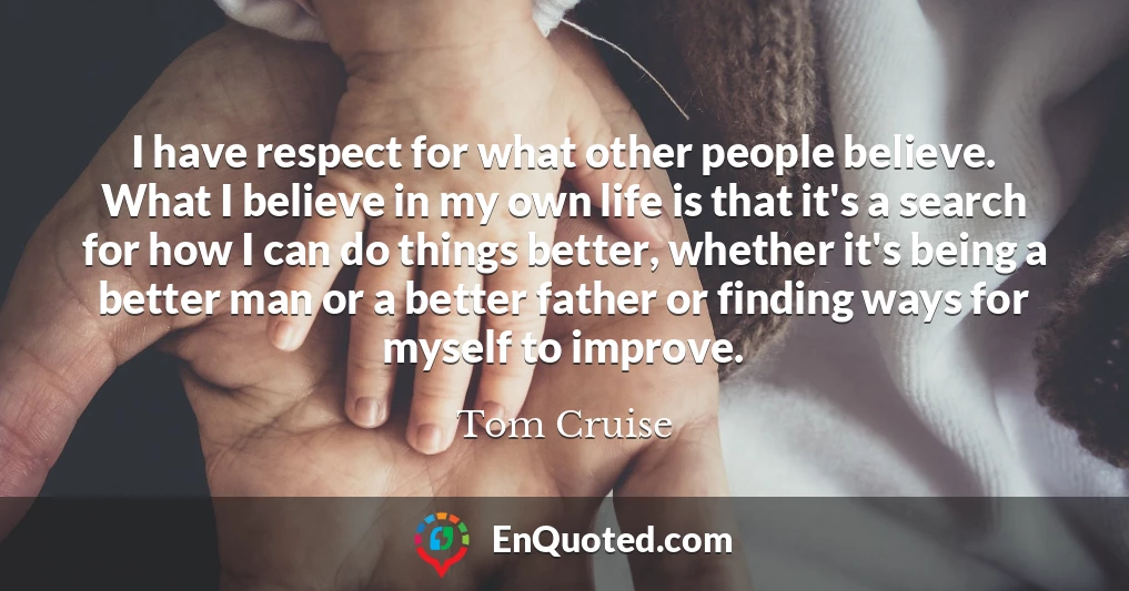 I have respect for what other people believe. What I believe in my own life is that it's a search for how I can do things better, whether it's being a better man or a better father or finding ways for myself to improve.