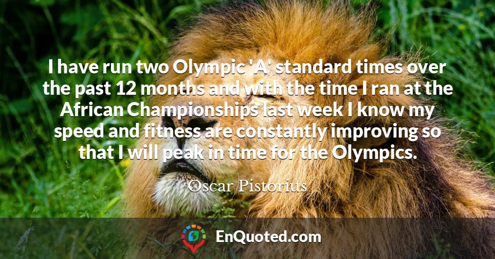 I have run two Olympic 'A' standard times over the past 12 months and with the time I ran at the African Championships last week I know my speed and fitness are constantly improving so that I will peak in time for the Olympics.