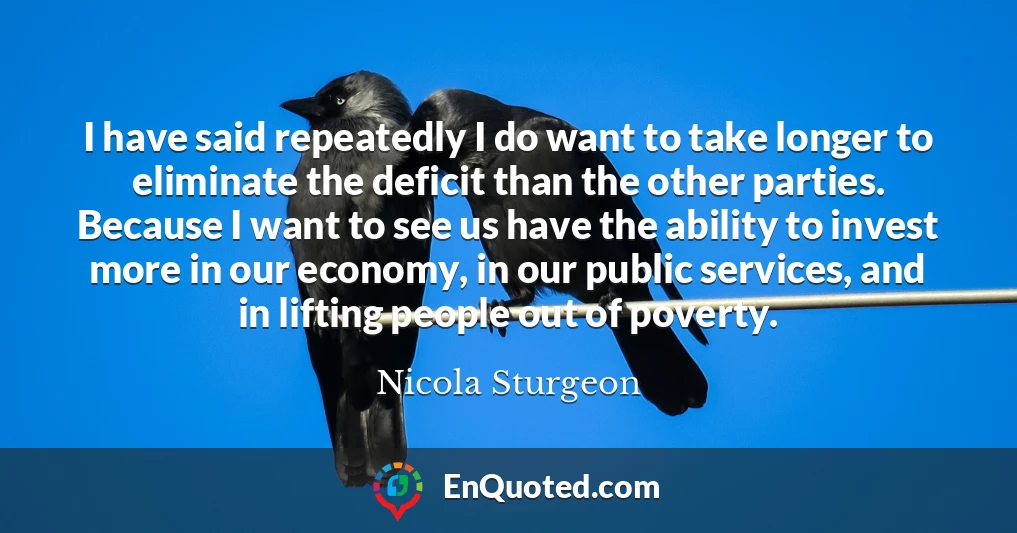 I have said repeatedly I do want to take longer to eliminate the deficit than the other parties. Because I want to see us have the ability to invest more in our economy, in our public services, and in lifting people out of poverty.