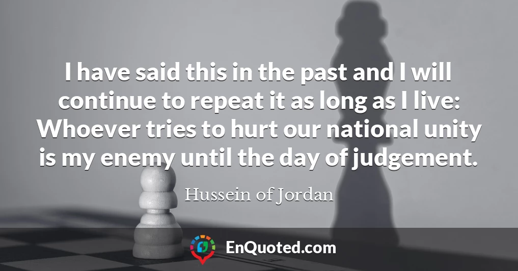 I have said this in the past and I will continue to repeat it as long as I live: Whoever tries to hurt our national unity is my enemy until the day of judgement.