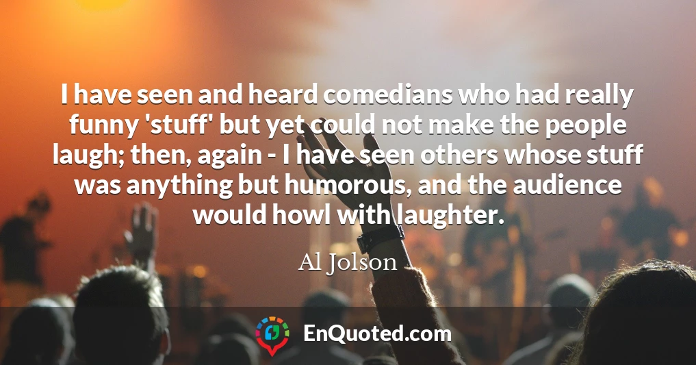 I have seen and heard comedians who had really funny 'stuff' but yet could not make the people laugh; then, again - I have seen others whose stuff was anything but humorous, and the audience would howl with laughter.
