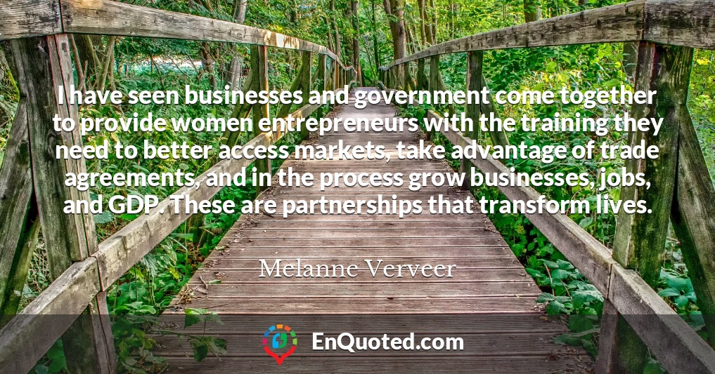 I have seen businesses and government come together to provide women entrepreneurs with the training they need to better access markets, take advantage of trade agreements, and in the process grow businesses, jobs, and GDP. These are partnerships that transform lives.