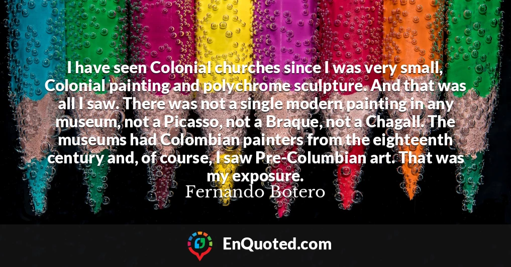 I have seen Colonial churches since I was very small, Colonial painting and polychrome sculpture. And that was all I saw. There was not a single modern painting in any museum, not a Picasso, not a Braque, not a Chagall. The museums had Colombian painters from the eighteenth century and, of course, I saw Pre-Columbian art. That was my exposure.