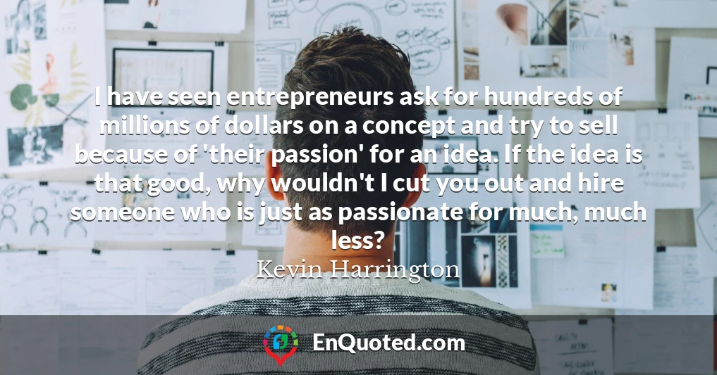 I have seen entrepreneurs ask for hundreds of millions of dollars on a concept and try to sell because of 'their passion' for an idea. If the idea is that good, why wouldn't I cut you out and hire someone who is just as passionate for much, much less?