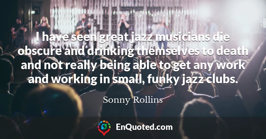 I have seen great jazz musicians die obscure and drinking themselves to death and not really being able to get any work and working in small, funky jazz clubs.