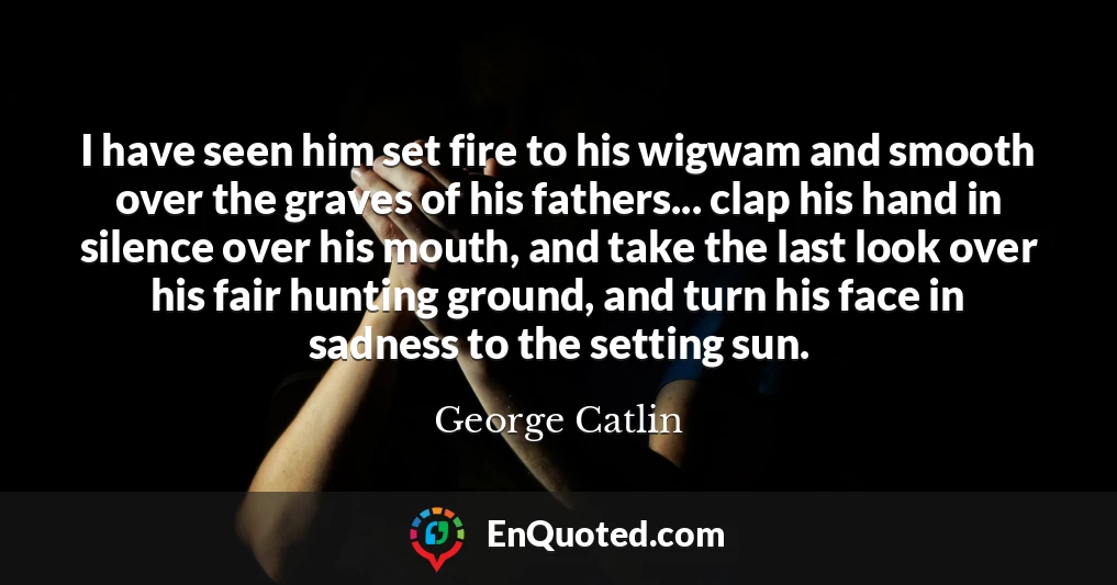 I have seen him set fire to his wigwam and smooth over the graves of his fathers... clap his hand in silence over his mouth, and take the last look over his fair hunting ground, and turn his face in sadness to the setting sun.