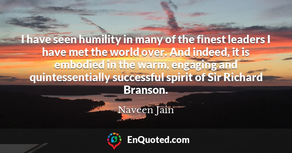 I have seen humility in many of the finest leaders I have met the world over. And indeed, it is embodied in the warm, engaging and quintessentially successful spirit of Sir Richard Branson.