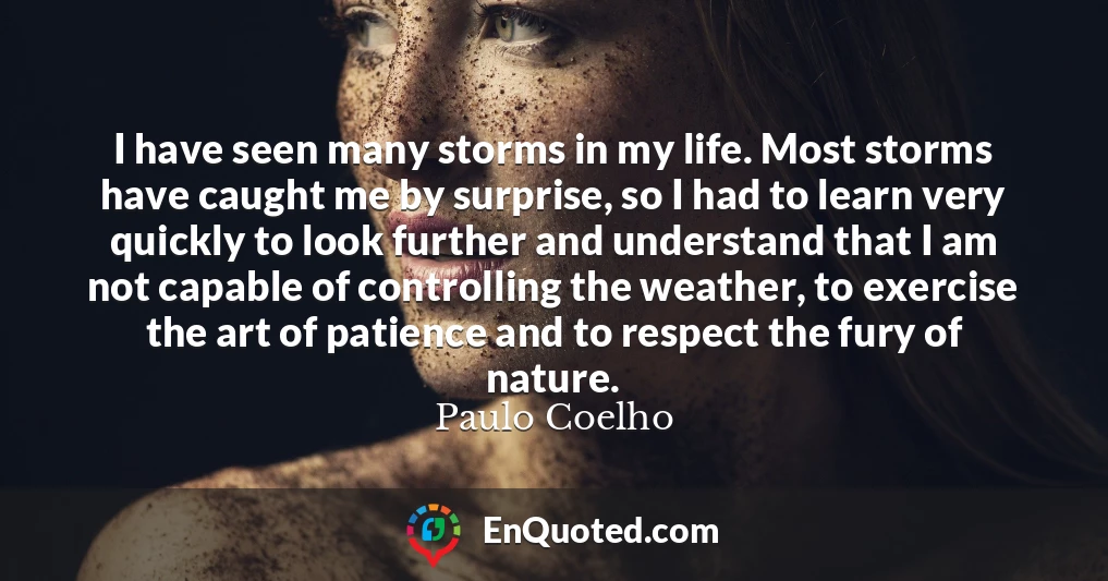 I have seen many storms in my life. Most storms have caught me by surprise, so I had to learn very quickly to look further and understand that I am not capable of controlling the weather, to exercise the art of patience and to respect the fury of nature.