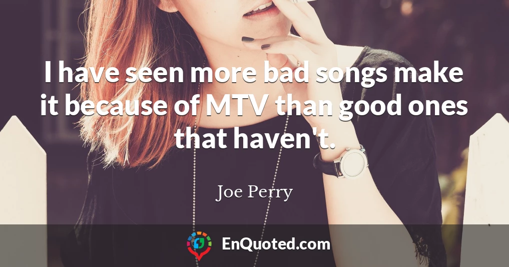 I have seen more bad songs make it because of MTV than good ones that haven't.