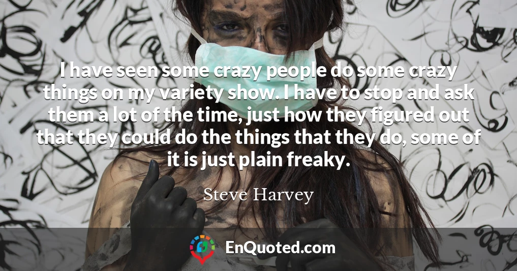 I have seen some crazy people do some crazy things on my variety show. I have to stop and ask them a lot of the time, just how they figured out that they could do the things that they do, some of it is just plain freaky.