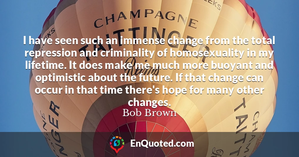 I have seen such an immense change from the total repression and criminality of homosexuality in my lifetime. It does make me much more buoyant and optimistic about the future. If that change can occur in that time there's hope for many other changes.