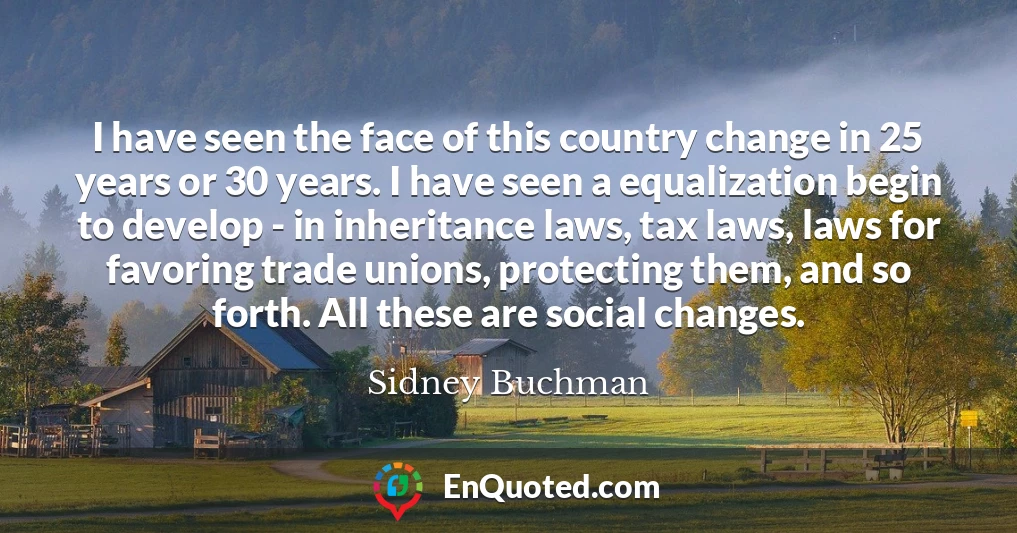 I have seen the face of this country change in 25 years or 30 years. I have seen a equalization begin to develop - in inheritance laws, tax laws, laws for favoring trade unions, protecting them, and so forth. All these are social changes.