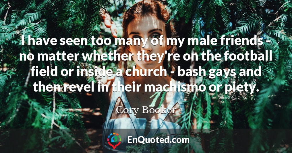 I have seen too many of my male friends - no matter whether they're on the football field or inside a church - bash gays and then revel in their machismo or piety.