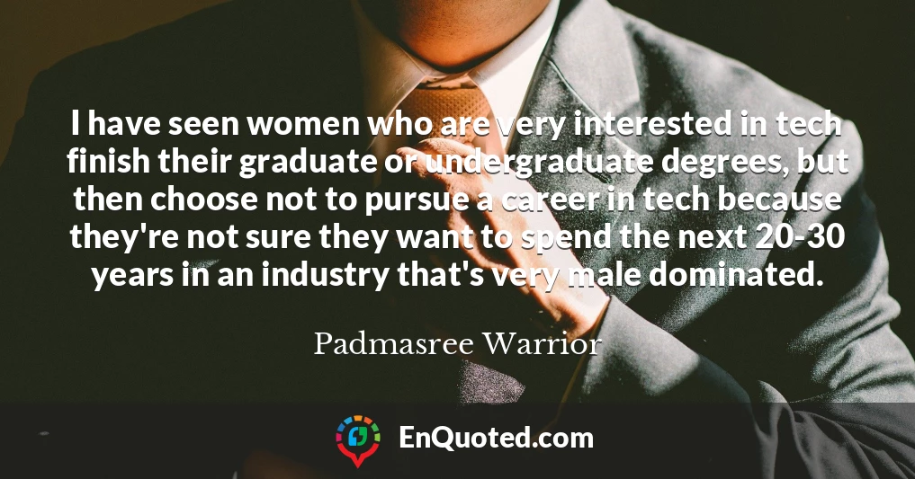 I have seen women who are very interested in tech finish their graduate or undergraduate degrees, but then choose not to pursue a career in tech because they're not sure they want to spend the next 20-30 years in an industry that's very male dominated.