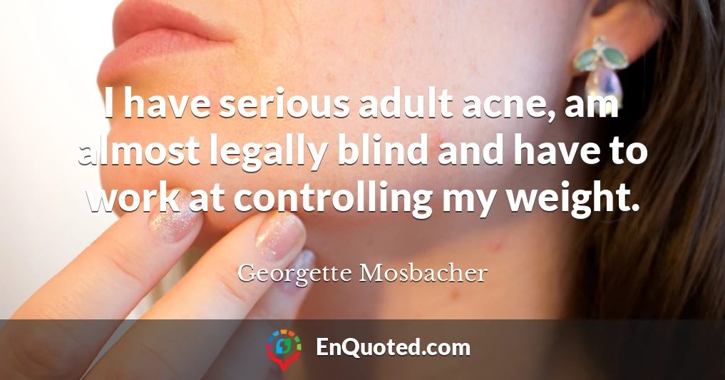 I have serious adult acne, am almost legally blind and have to work at controlling my weight.