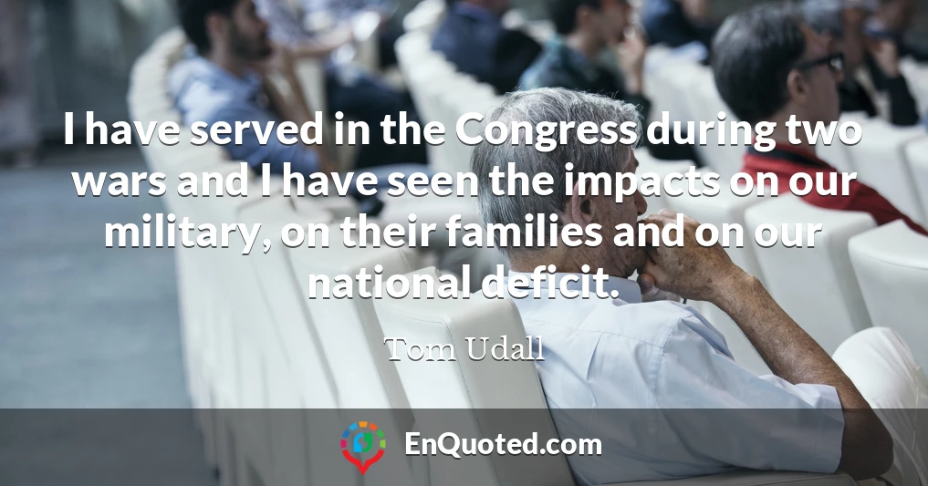I have served in the Congress during two wars and I have seen the impacts on our military, on their families and on our national deficit.