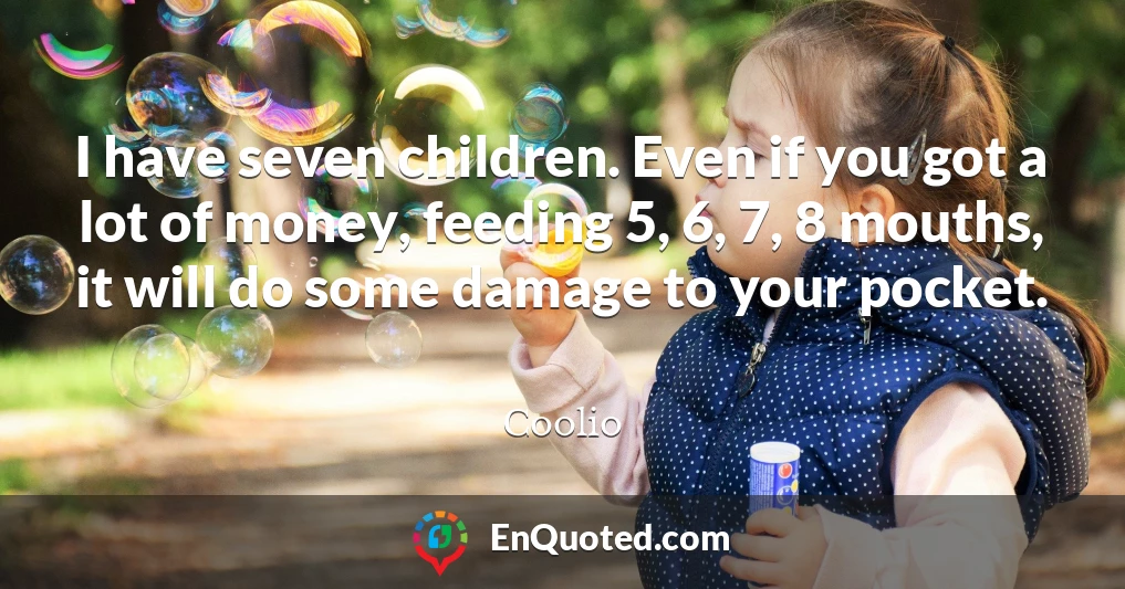 I have seven children. Even if you got a lot of money, feeding 5, 6, 7, 8 mouths, it will do some damage to your pocket.