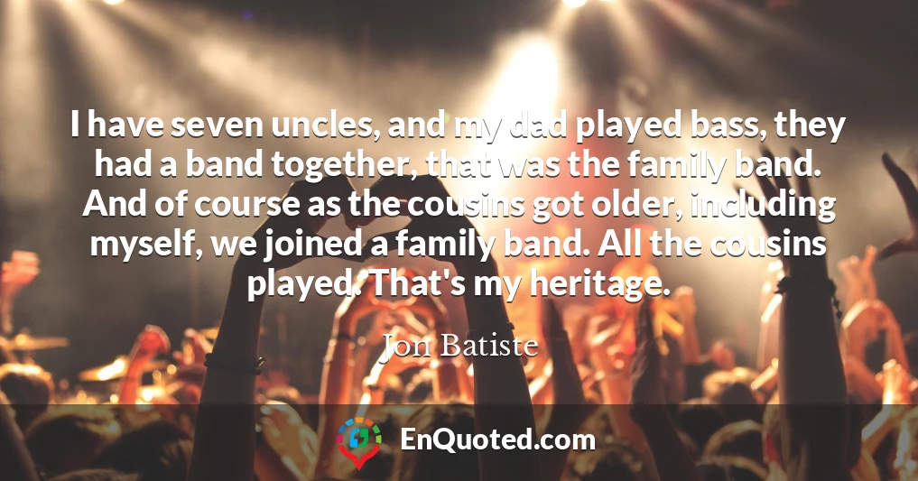 I have seven uncles, and my dad played bass, they had a band together, that was the family band. And of course as the cousins got older, including myself, we joined a family band. All the cousins played. That's my heritage.