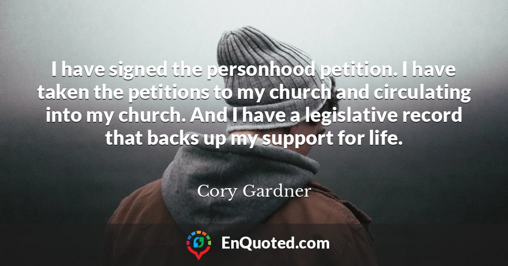 I have signed the personhood petition. I have taken the petitions to my church and circulating into my church. And I have a legislative record that backs up my support for life.