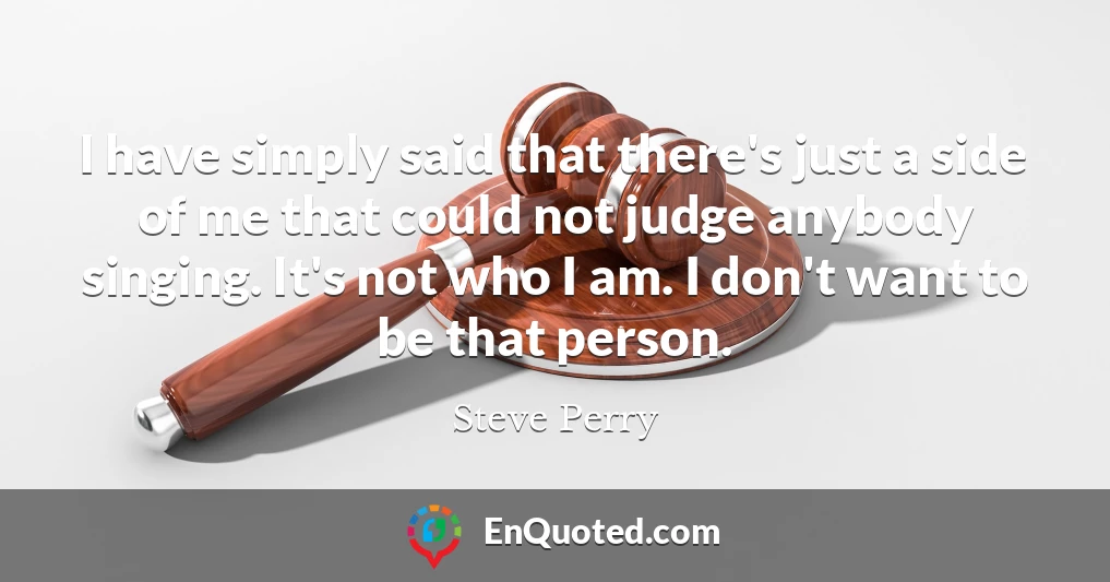 I have simply said that there's just a side of me that could not judge anybody singing. It's not who I am. I don't want to be that person.