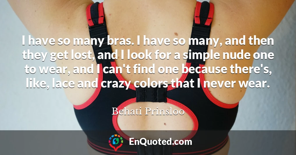I have so many bras. I have so many, and then they get lost, and I look for a simple nude one to wear, and I can't find one because there's, like, lace and crazy colors that I never wear.