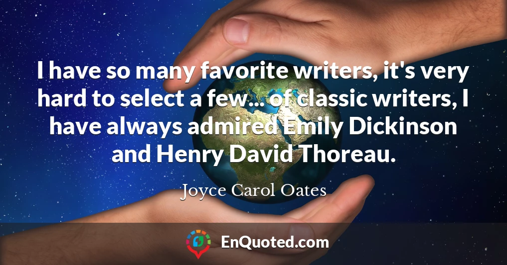 I have so many favorite writers, it's very hard to select a few... of classic writers, I have always admired Emily Dickinson and Henry David Thoreau.