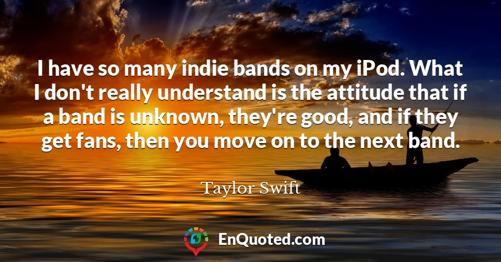 I have so many indie bands on my iPod. What I don't really understand is the attitude that if a band is unknown, they're good, and if they get fans, then you move on to the next band.