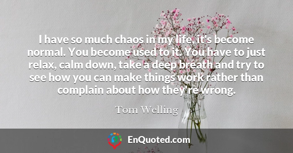 I have so much chaos in my life, it's become normal. You become used to it. You have to just relax, calm down, take a deep breath and try to see how you can make things work rather than complain about how they're wrong.