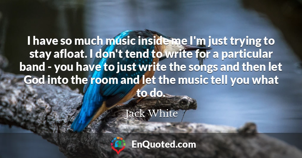 I have so much music inside me I'm just trying to stay afloat. I don't tend to write for a particular band - you have to just write the songs and then let God into the room and let the music tell you what to do.