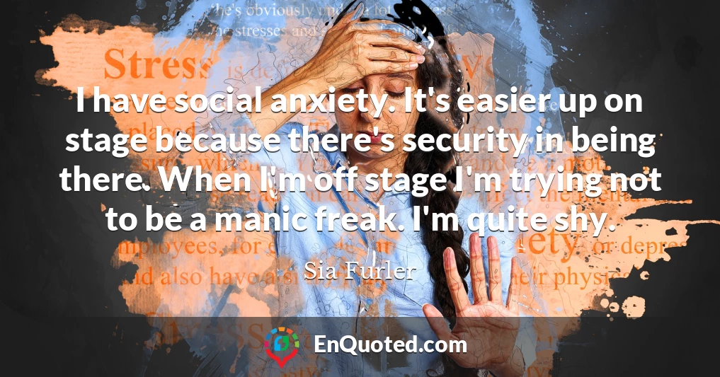 I have social anxiety. It's easier up on stage because there's security in being there. When I'm off stage I'm trying not to be a manic freak. I'm quite shy.