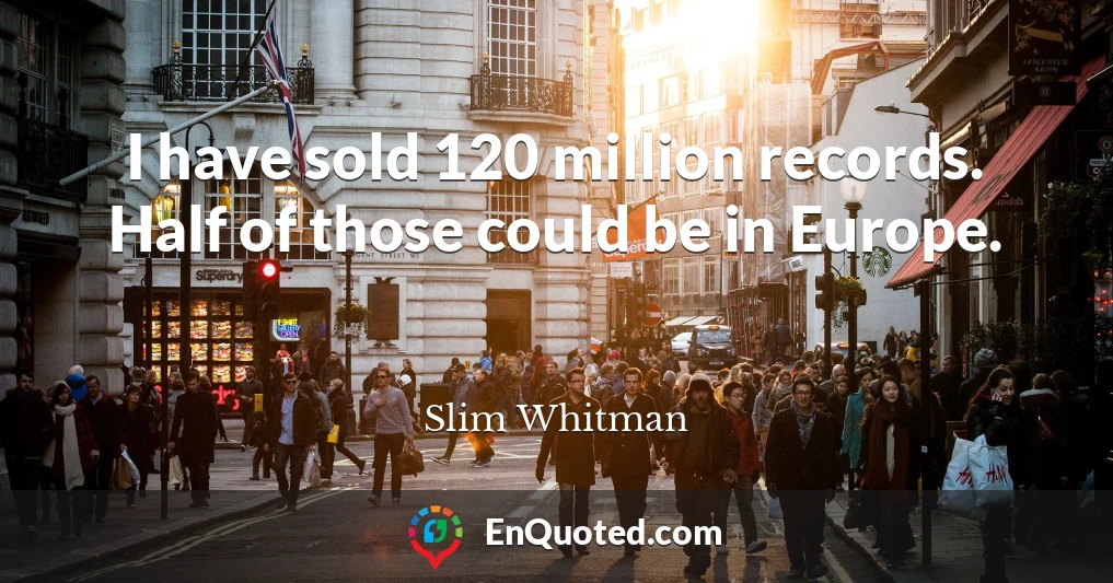 I have sold 120 million records. Half of those could be in Europe.