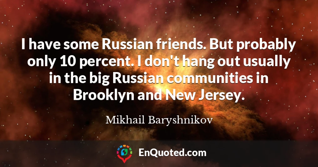 I have some Russian friends. But probably only 10 percent. I don't hang out usually in the big Russian communities in Brooklyn and New Jersey.