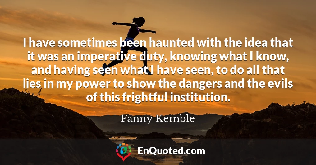 I have sometimes been haunted with the idea that it was an imperative duty, knowing what I know, and having seen what I have seen, to do all that lies in my power to show the dangers and the evils of this frightful institution.