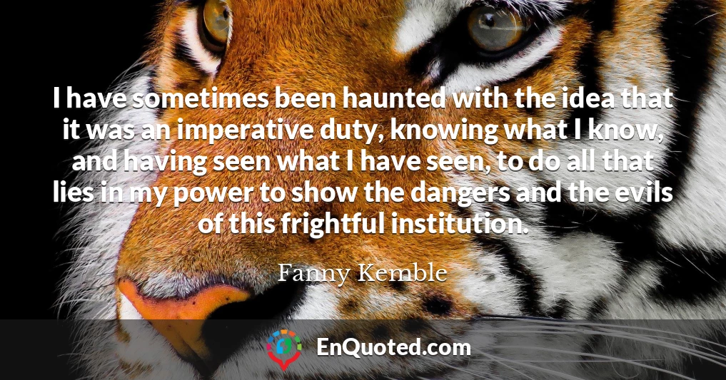 I have sometimes been haunted with the idea that it was an imperative duty, knowing what I know, and having seen what I have seen, to do all that lies in my power to show the dangers and the evils of this frightful institution.