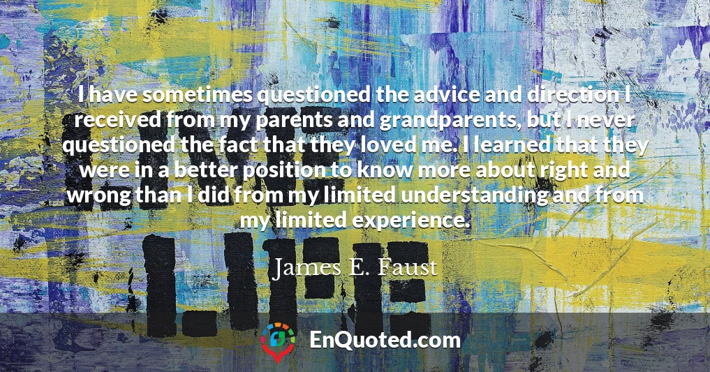 I have sometimes questioned the advice and direction I received from my parents and grandparents, but I never questioned the fact that they loved me. I learned that they were in a better position to know more about right and wrong than I did from my limited understanding and from my limited experience.