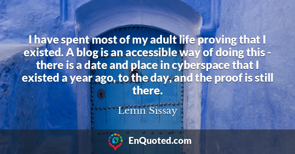I have spent most of my adult life proving that I existed. A blog is an accessible way of doing this - there is a date and place in cyberspace that I existed a year ago, to the day, and the proof is still there.