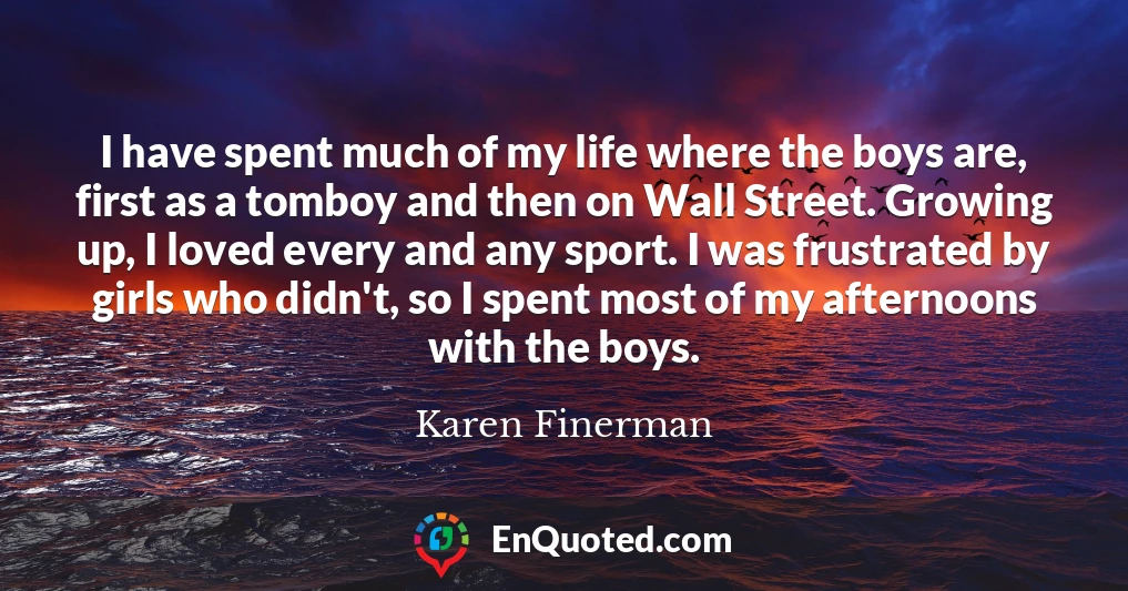 I have spent much of my life where the boys are, first as a tomboy and then on Wall Street. Growing up, I loved every and any sport. I was frustrated by girls who didn't, so I spent most of my afternoons with the boys.