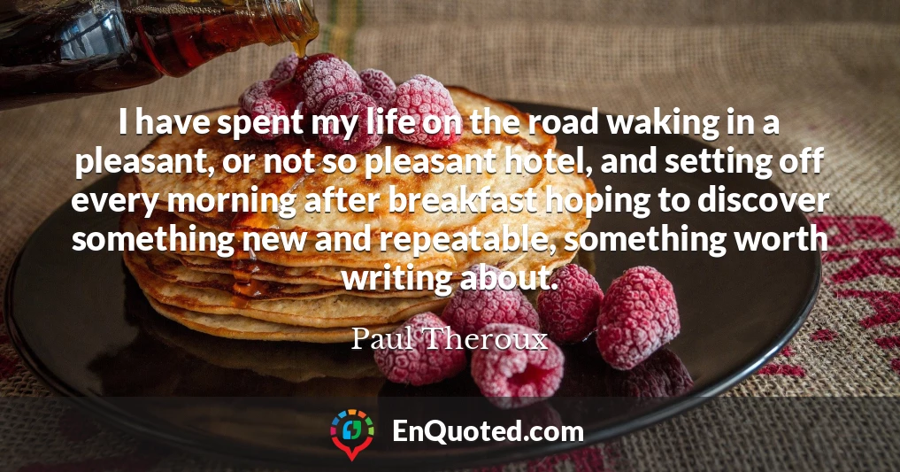I have spent my life on the road waking in a pleasant, or not so pleasant hotel, and setting off every morning after breakfast hoping to discover something new and repeatable, something worth writing about.