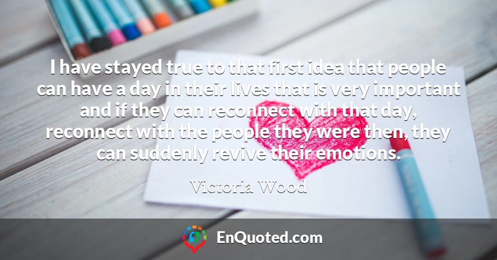 I have stayed true to that first idea that people can have a day in their lives that is very important and if they can reconnect with that day, reconnect with the people they were then, they can suddenly revive their emotions.