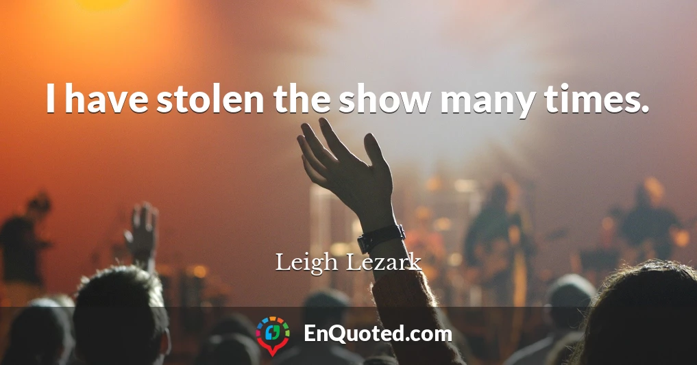 I have stolen the show many times.