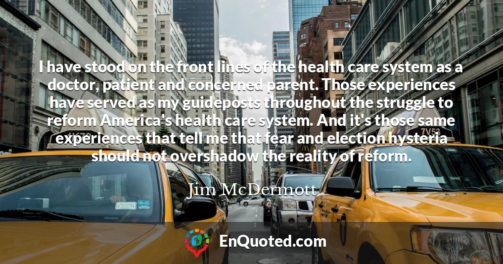 I have stood on the front lines of the health care system as a doctor, patient and concerned parent. Those experiences have served as my guideposts throughout the struggle to reform America's health care system. And it's those same experiences that tell me that fear and election hysteria should not overshadow the reality of reform.