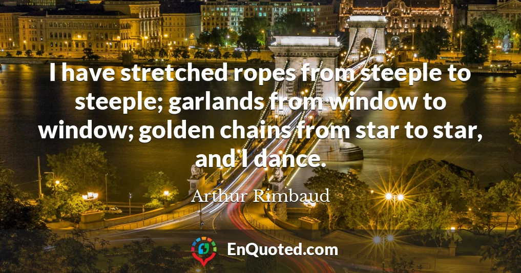 I have stretched ropes from steeple to steeple; garlands from window to window; golden chains from star to star, and I dance.