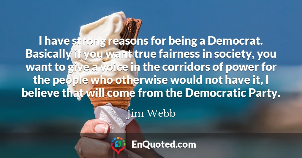 I have strong reasons for being a Democrat. Basically if you want true fairness in society, you want to give a voice in the corridors of power for the people who otherwise would not have it, I believe that will come from the Democratic Party.