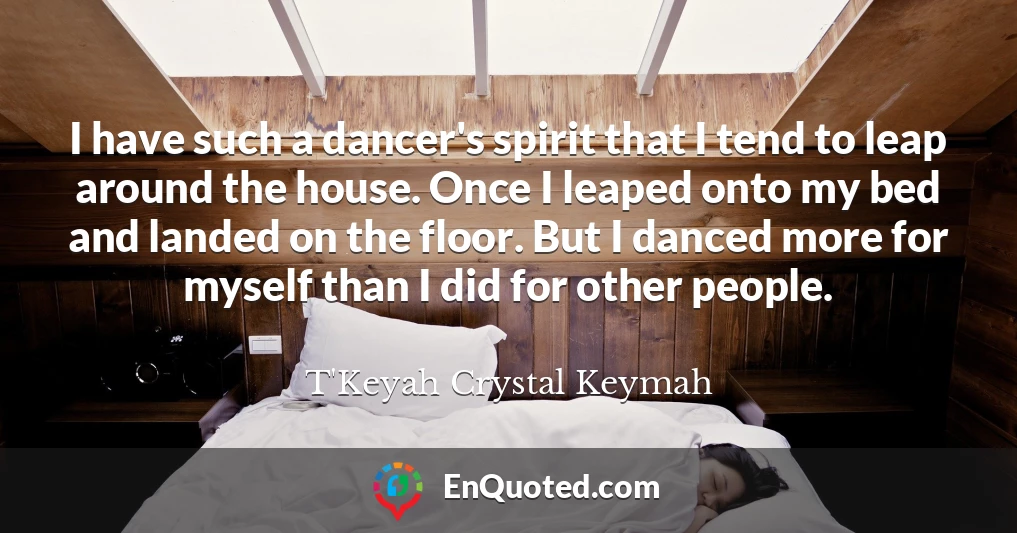 I have such a dancer's spirit that I tend to leap around the house. Once I leaped onto my bed and landed on the floor. But I danced more for myself than I did for other people.