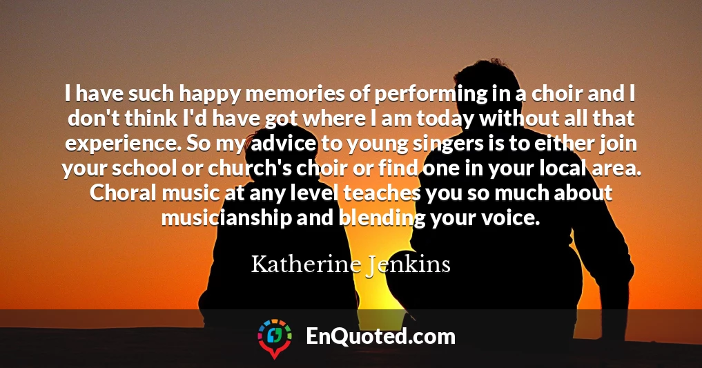 I have such happy memories of performing in a choir and I don't think I'd have got where I am today without all that experience. So my advice to young singers is to either join your school or church's choir or find one in your local area. Choral music at any level teaches you so much about musicianship and blending your voice.