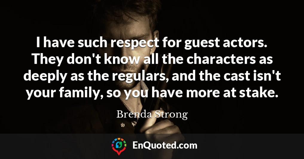 I have such respect for guest actors. They don't know all the characters as deeply as the regulars, and the cast isn't your family, so you have more at stake.