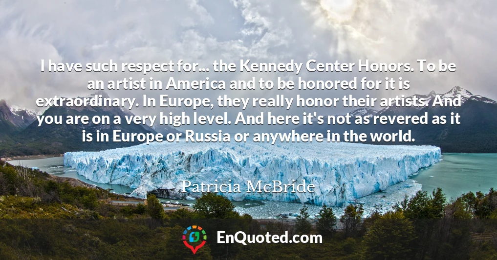 I have such respect for... the Kennedy Center Honors. To be an artist in America and to be honored for it is extraordinary. In Europe, they really honor their artists. And you are on a very high level. And here it's not as revered as it is in Europe or Russia or anywhere in the world.