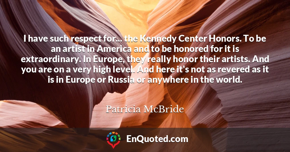 I have such respect for... the Kennedy Center Honors. To be an artist in America and to be honored for it is extraordinary. In Europe, they really honor their artists. And you are on a very high level. And here it's not as revered as it is in Europe or Russia or anywhere in the world.