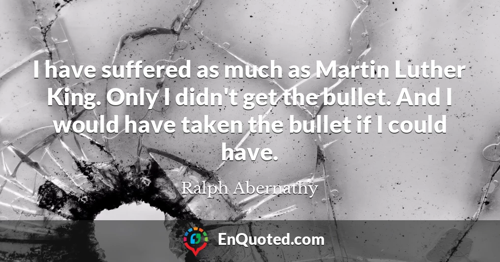 I have suffered as much as Martin Luther King. Only I didn't get the bullet. And I would have taken the bullet if I could have.
